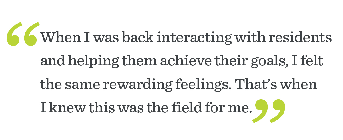 “When I was back interacting with residents and helping them achieve their goals, I felt the same rewarding feelings. That’s when I knew this was the field for me.”